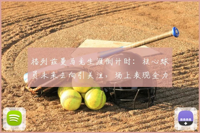 格列兹曼马竞生涯倒计时:核心球员未来去向引关注,场上表现全力以赴