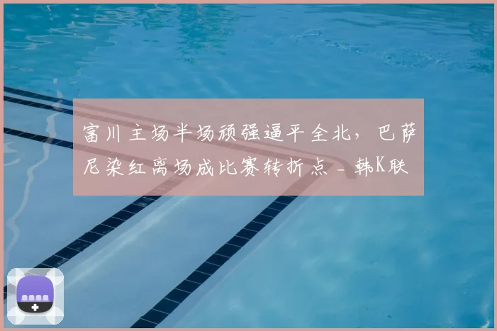 富川主场半场顽强逼平全北，巴萨尼染红离场成比赛转折点 _ 韩K联赛况解读