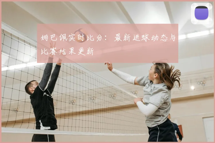 姆巴佩实时比分：最新进球动态与比赛结果更新