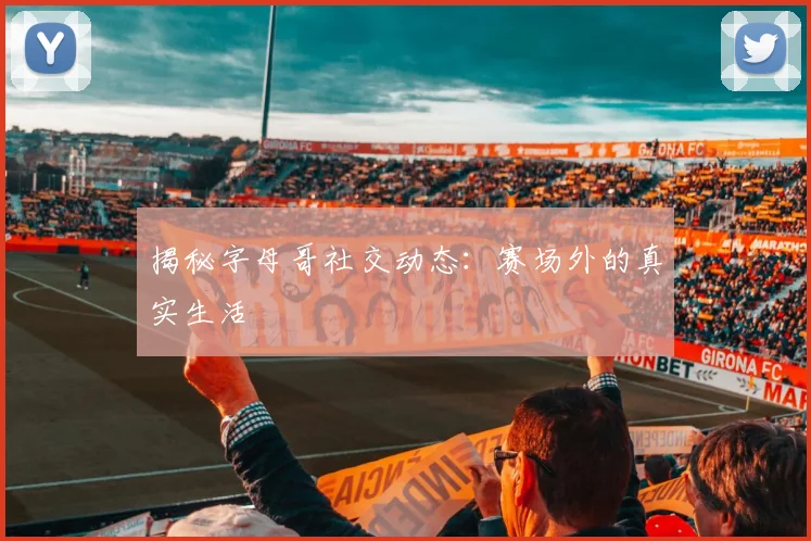 揭秘字母哥社交动态：赛场外的真实生活