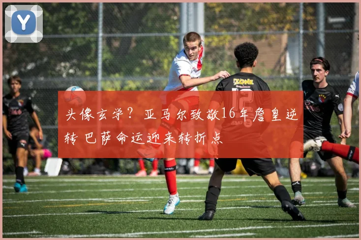 头像玄学？亚马尔致敬16年詹皇逆转 巴萨命运迎来转折点