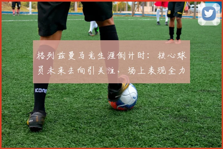 格列兹曼马竞生涯倒计时：核心球员未来去向引关注，场上表现全力以赴