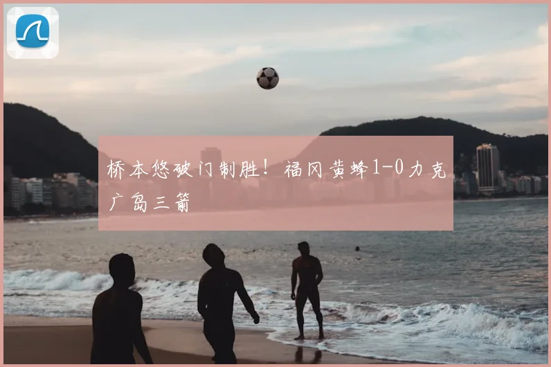 桥本悠破门制胜！福冈黄蜂1-0力克广岛三箭