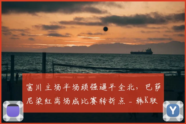 富川主场半场顽强逼平全北,巴萨尼染红离场成比赛转折点 _ 韩K联赛况解读