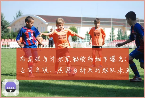 布莱顿与许尔策勒续约细节曝光:合同年限、原因分析及对球队未来影响解读