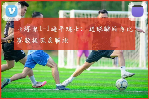 卡塔尔1-1逼平瑞士：进球瞬间与比赛数据深度解读
