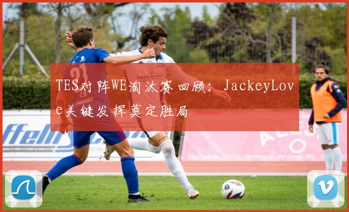 TES对阵WE淘汰赛回顾:JackeyLove关键发挥奠定胜局