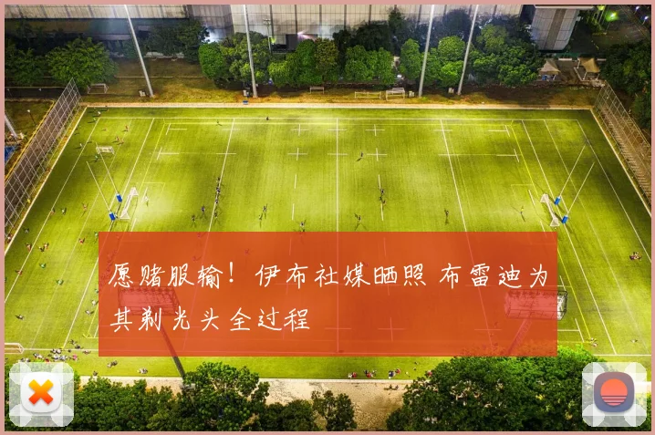 愿赌服输！伊布社媒晒照 布雷迪为其剃光头全过程