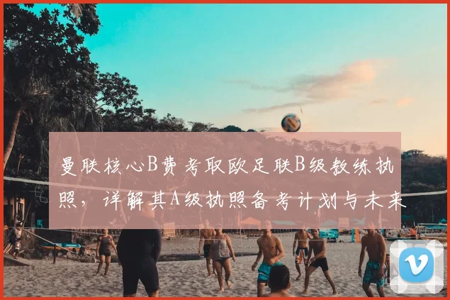 曼联核心B费考取欧足联B级教练执照，详解其A级执照备考计划与未来执教前景
