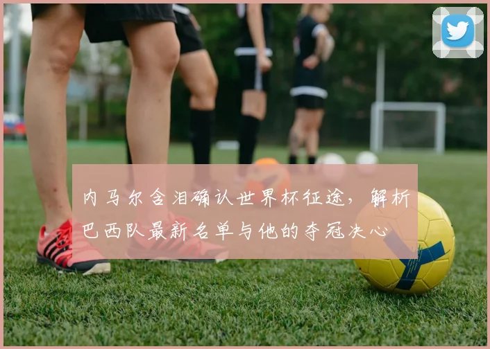 内马尔含泪确认世界杯征途，解析巴西队最新名单与他的夺冠决心